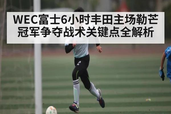 WEC富士6小时丰田主场勒芒冠军争夺战术关键点全解析
